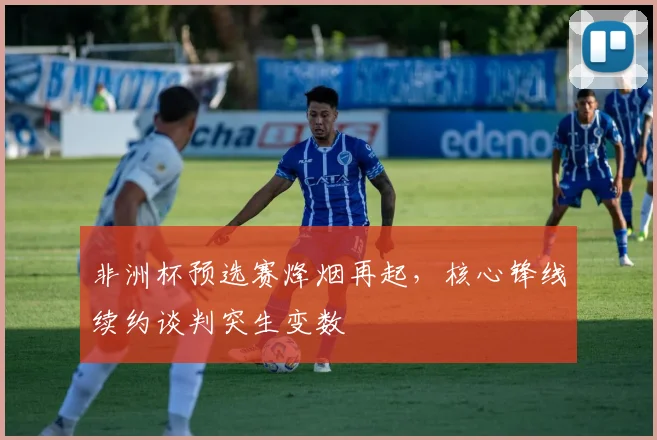非洲杯预选赛烽烟再起，核心锋线续约谈判突生变数