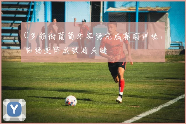 C罗领衔葡萄牙客场完成赛前训练，临场变阵成破局关键