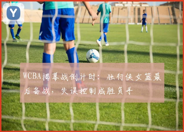 WCBA揭幕战倒计时：独行侠女篮最后备战，失误控制成胜负手