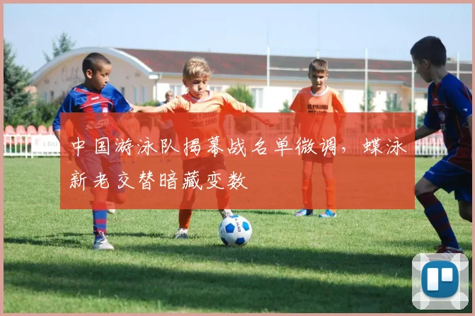 中国游泳队揭幕战名单微调，蝶泳新老交替暗藏变数
