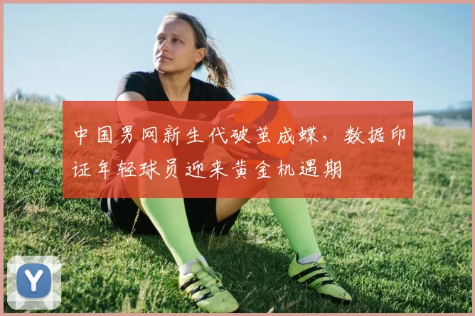 中国男网新生代破茧成蝶，数据印证年轻球员迎来黄金机遇期