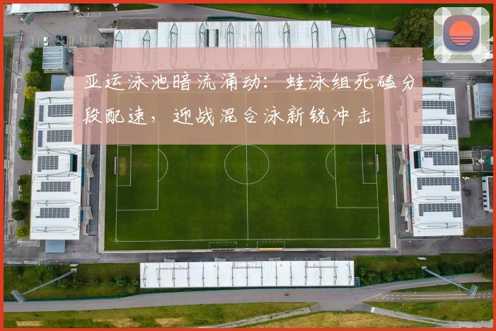 亚运泳池暗流涌动：蛙泳组死磕分段配速，迎战混合泳新锐冲击