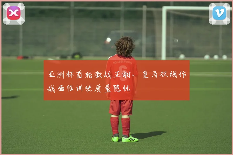 亚洲杯首轮激战正酣，皇马双线作战面临训练质量隐忧
