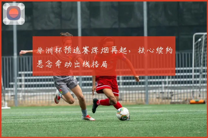 非洲杯预选赛烽烟再起,核心续约悬念牵动出线格局
