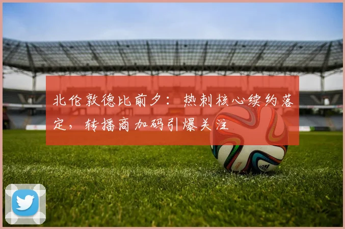 北伦敦德比前夕：热刺核心续约落定，转播商加码引爆关注