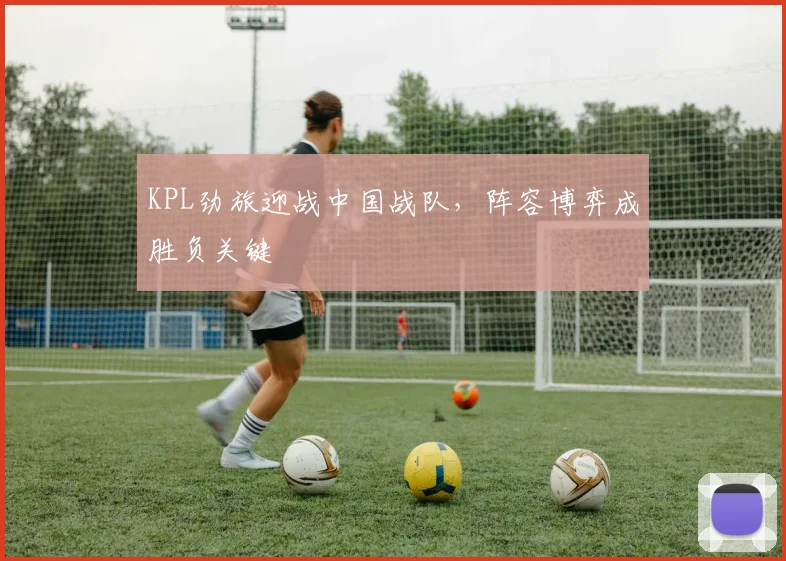 KPL劲旅迎战中国战队，阵容博弈成胜负关键