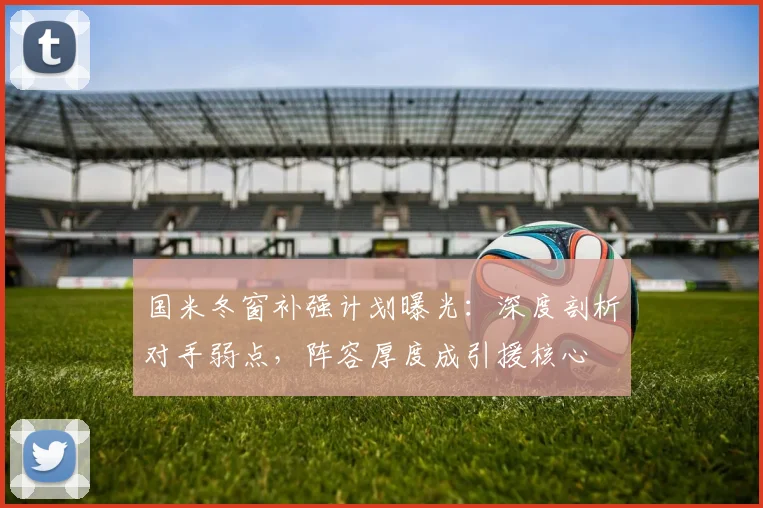 国米冬窗补强计划曝光：深度剖析对手弱点，阵容厚度成引援核心
