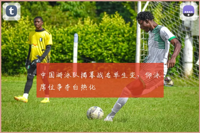 中国游泳队揭幕战名单生变，仰泳席位争夺白热化