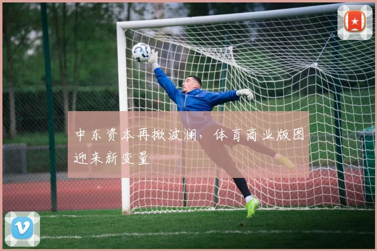 中东资本再掀波澜，体育商业版图迎来新变量