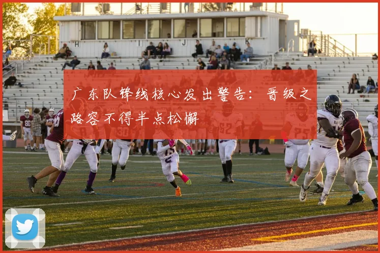 广东队锋线核心发出警告：晋级之路容不得半点松懈