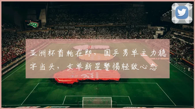 亚洲杯首轮在即，国乒男单主力稳字当头，女单新星警惕轻敌心态