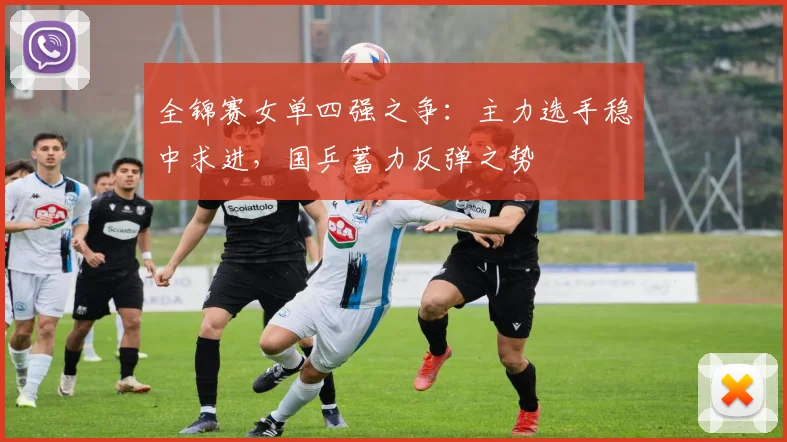 全锦赛女单四强之争：主力选手稳中求进，国乒蓄力反弹之势