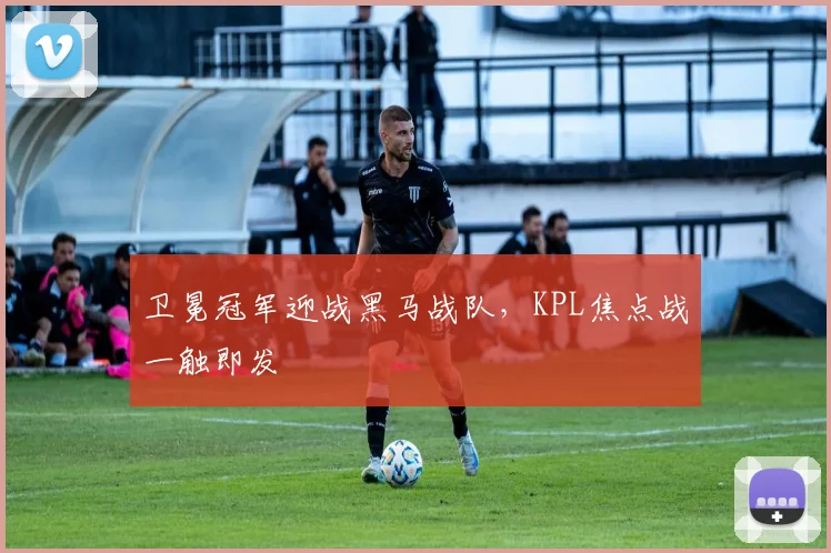 卫冕冠军迎战黑马战队，KPL焦点战一触即发