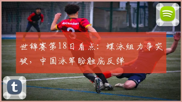 世锦赛第18日看点：蝶泳组力争突破，中国泳军盼触底反弹
