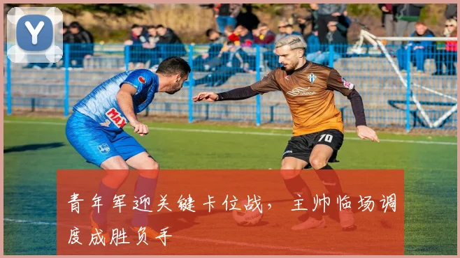 青年军迎关键卡位战，主帅临场调度成胜负手