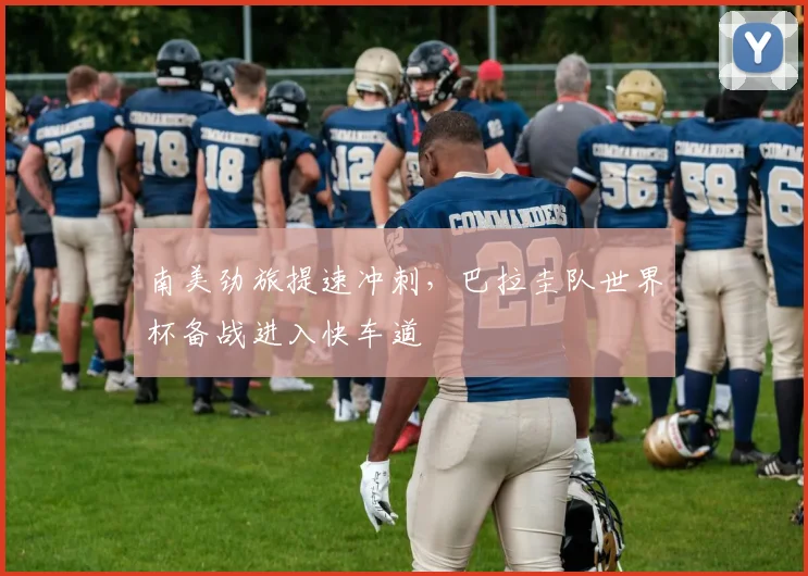 南美劲旅提速冲刺，巴拉圭队世界杯备战进入快车道
