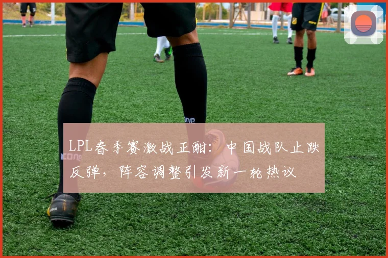 LPL春季赛激战正酣：中国战队止跌反弹，阵容调整引发新一轮热议