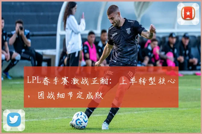 LPL春季赛激战正酣：上单转型核心，团战细节定成败
