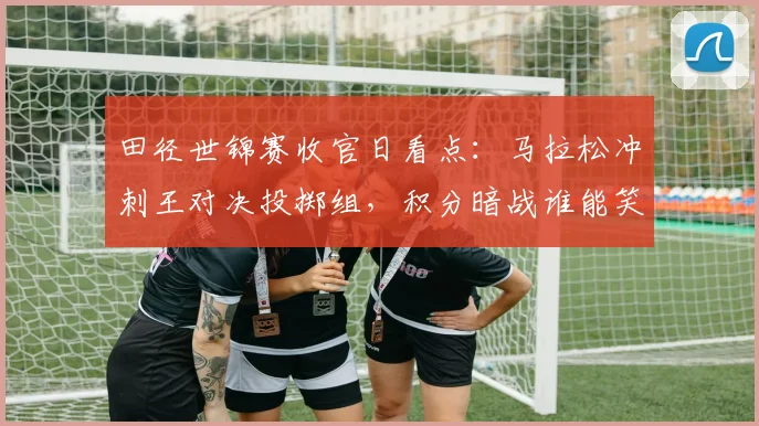 田径世锦赛收官日看点：马拉松冲刺王对决投掷组，积分暗战谁能笑到最后