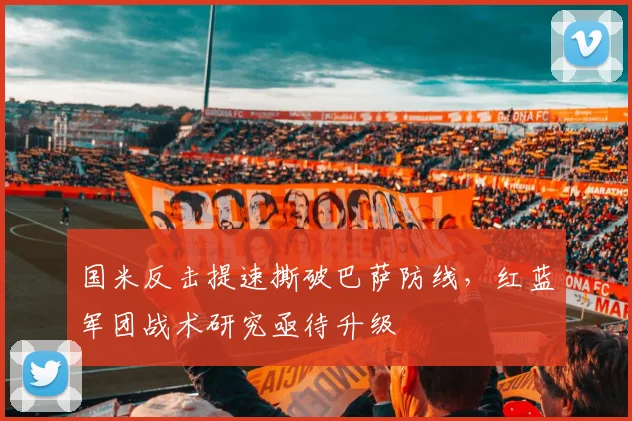 国米反击提速撕破巴萨防线，红蓝军团战术研究亟待升级