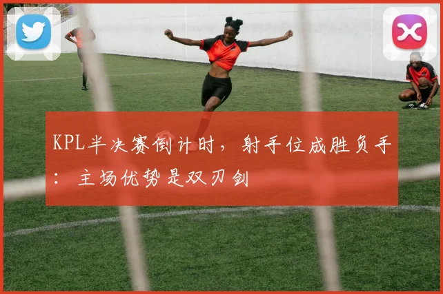 KPL半决赛倒计时,射手位成胜负手:主场优势是双刃剑