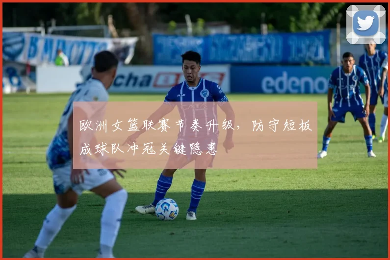 欧洲女篮联赛节奏升级，防守短板成球队冲冠关键隐患