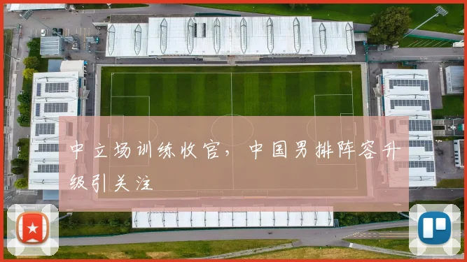 中立场训练收官，中国男排阵容升级引关注