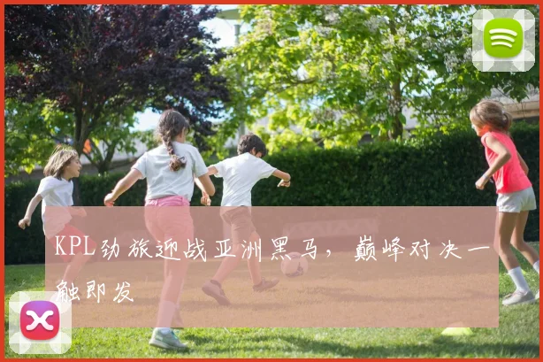 KPL劲旅迎战亚洲黑马，巅峰对决一触即发