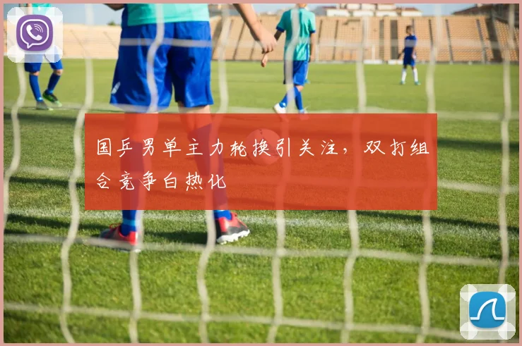 国乒男单主力轮换引关注，双打组合竞争白热化