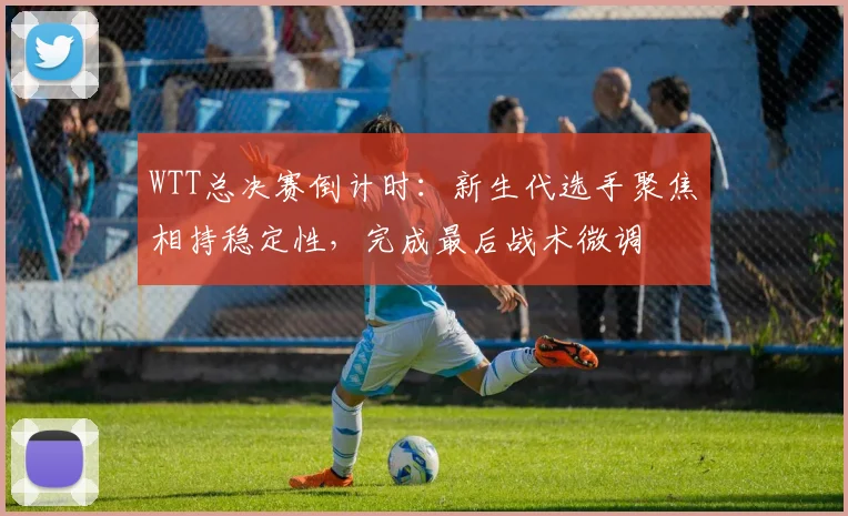 WTT总决赛倒计时:新生代选手聚焦相持稳定性,完成最后战术微调