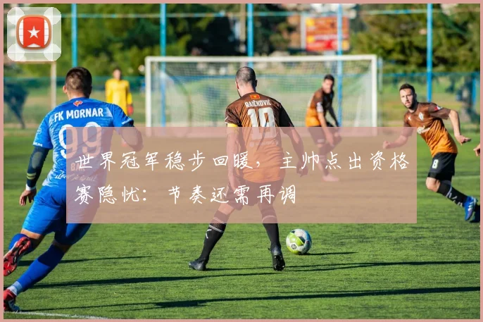 世界冠军稳步回暖,主帅点出资格赛隐忧:节奏还需再调