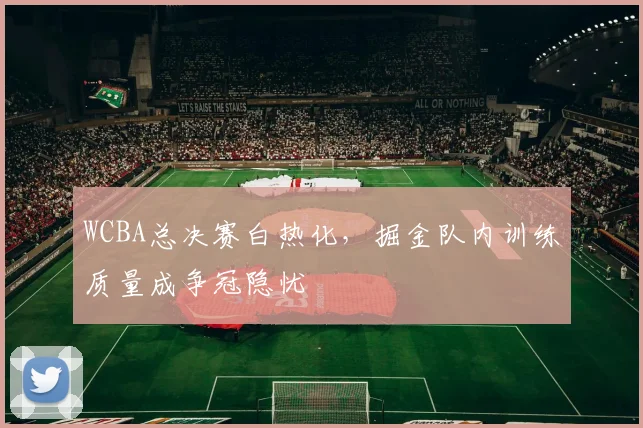 WCBA总决赛白热化,掘金队内训练质量成争冠隐忧