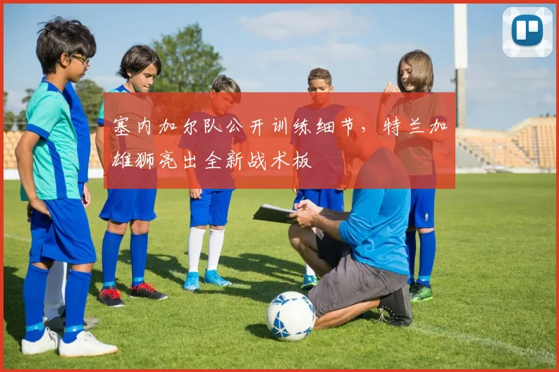 塞内加尔队公开训练细节，特兰加雄狮亮出全新战术板