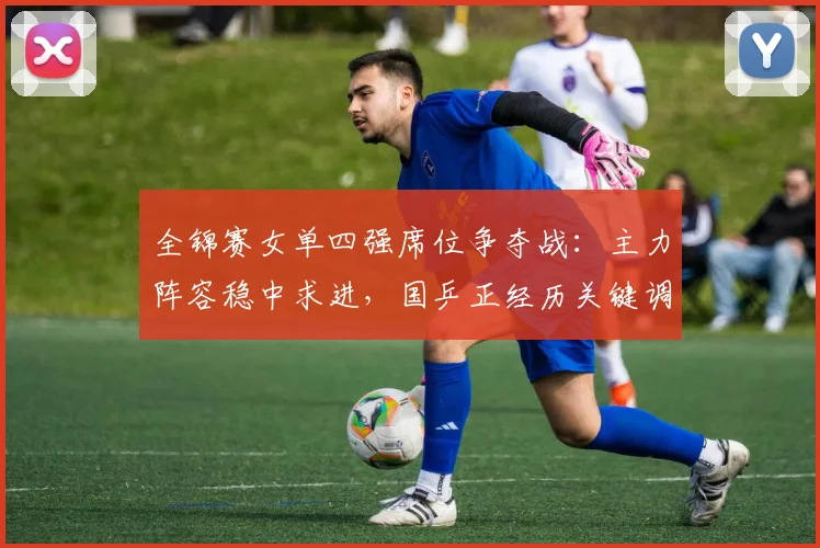 全锦赛女单四强席位争夺战：主力阵容稳中求进，国乒正经历关键调整期