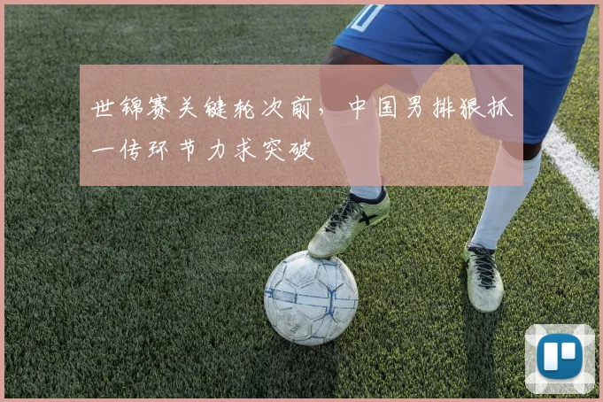 世锦赛关键轮次前，中国男排狠抓一传环节力求突破
