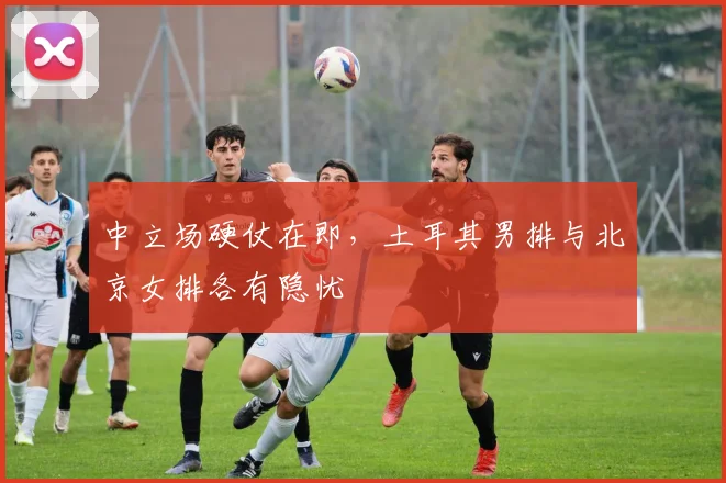 中立场硬仗在即，土耳其男排与北京女排各有隐忧