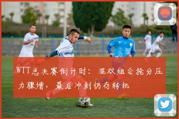 WTT总决赛倒计时：混双组合抢分压力骤增，最后冲刺仍存转机