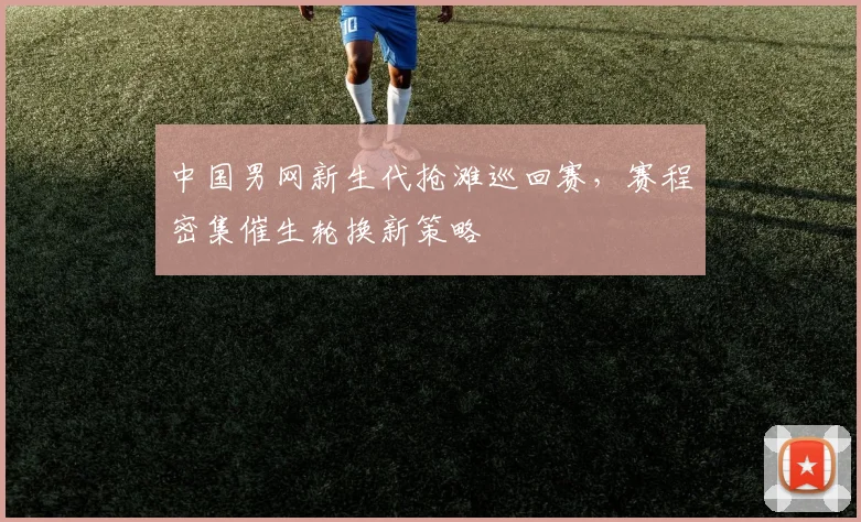 中国男网新生代抢滩巡回赛，赛程密集催生轮换新策略