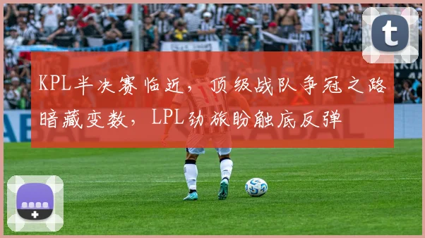 KPL半决赛临近，顶级战队争冠之路暗藏变数，LPL劲旅盼触底反弹