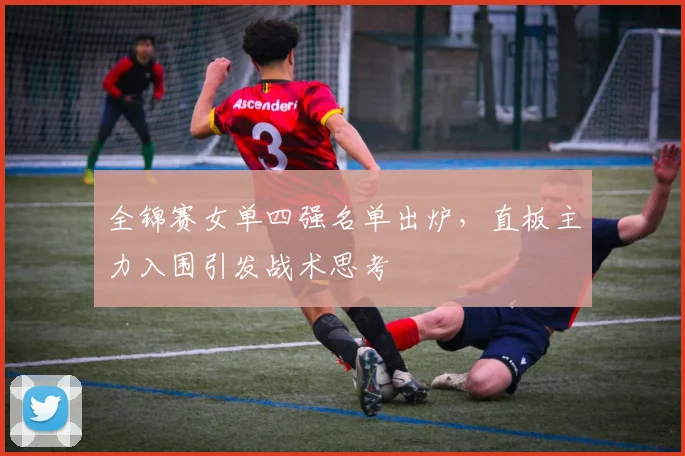 全锦赛女单四强名单出炉，直板主力入围引发战术思考