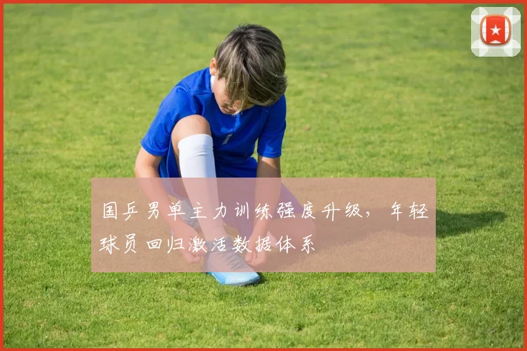 国乒男单主力训练强度升级，年轻球员回归激活数据体系