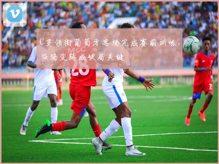 C罗领衔葡萄牙客场完成赛前训练，临场变阵成破局关键