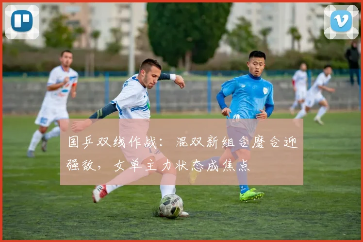 国乒双线作战：混双新组合磨合迎强敌，女单主力状态成焦点