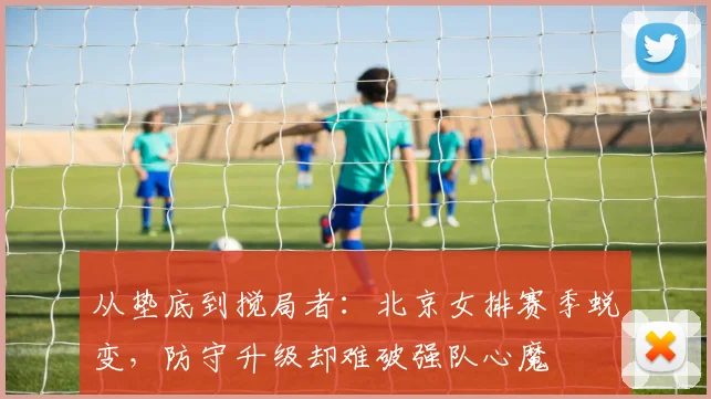 从垫底到搅局者：北京女排赛季蜕变，防守升级却难破强队心魔