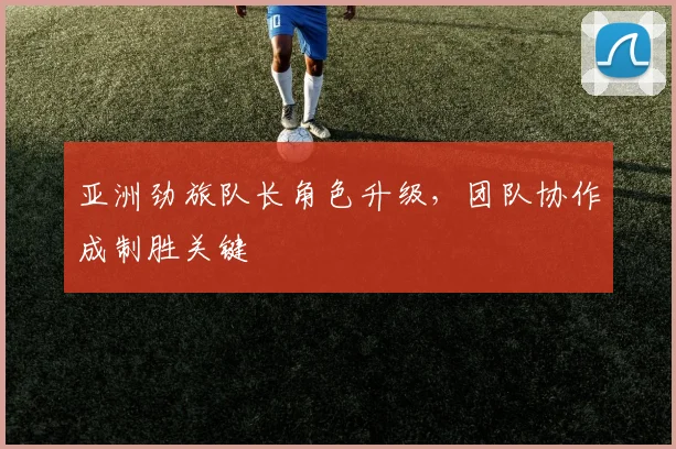 亚洲劲旅队长角色升级，团队协作成制胜关键