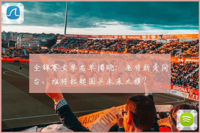 全锦赛女单名单揭晓：老将新秀同台，谁将扛起国乒未来大旗？