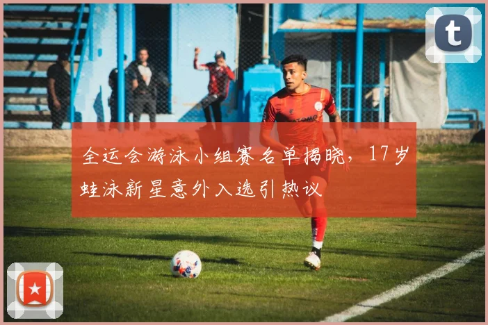 全运会游泳小组赛名单揭晓，17岁蛙泳新星意外入选引热议