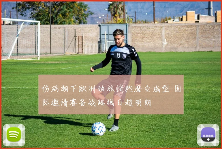 伤病潮下欧洲劲旅悄然磨合成型 国际邀请赛备战路线日趋明朗