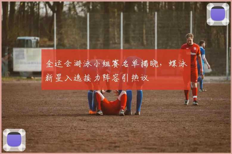 全运会游泳小组赛名单揭晓，蝶泳新星入选接力阵容引热议