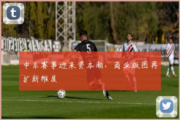 中东赛事迎来资本潮,商业版图再扩新维度